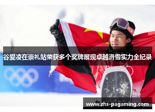 谷爱凌在崇礼站荣获多个奖牌展现卓越滑雪实力全纪录