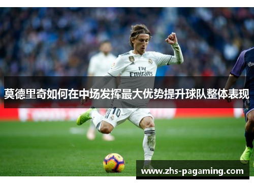 莫德里奇如何在中场发挥最大优势提升球队整体表现