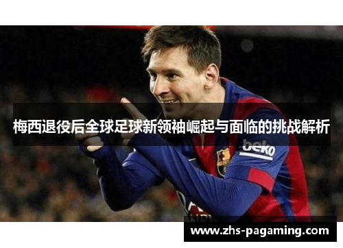 梅西退役后全球足球新领袖崛起与面临的挑战解析