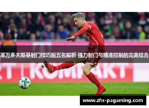莱万多夫斯基射门技巧前五名解析 强力射门与精准控制的完美结合
