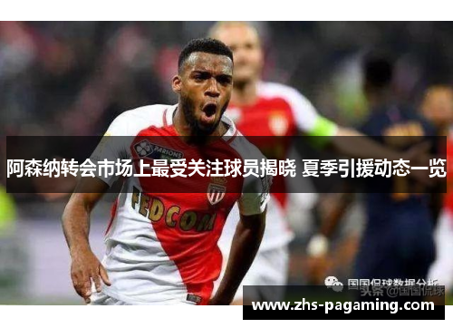 阿森纳转会市场上最受关注球员揭晓 夏季引援动态一览